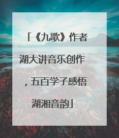 《九歌》作者湖大讲音乐创作，五百学子感悟湖湘音韵