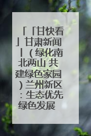 「甘快看」甘肃新闻丨（绿化南北两山 共建绿色家园）兰州新区：生态优先绿色发展 打造生态环保示范区
