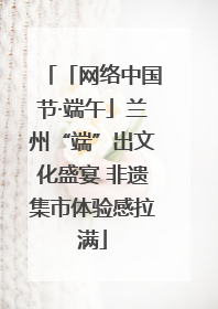 「网络中国节·端午」兰州“端”出文化盛宴 非遗集市体验感拉满