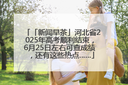 「新闻早茶」河北省2025年高考顺利结束，6月25日左右可查成绩，还有这些热点……