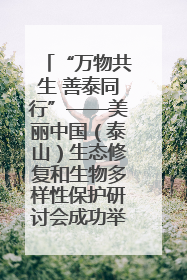 “万物共生 善泰同行”——美丽中国（泰山）生态修复和生物多样性保护研讨会成功举办