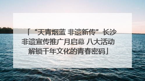 “天青烟蓝 非遗新传”长沙非遗宣传推广月启幕 八大活动解锁千年文化的青春密码