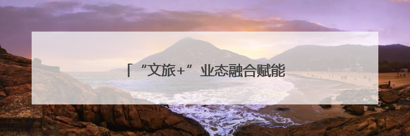 “文旅+”业态融合赋能 绘就山水人文新画卷