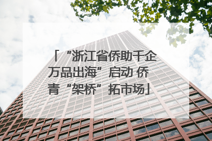 “浙江省侨助千企万品出海”启动 侨青“架桥”拓市场