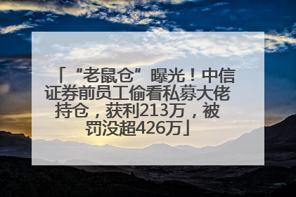 “老鼠仓”曝光！中信证券前员工偷看私募大佬持仓，获利213万，被罚没超426万