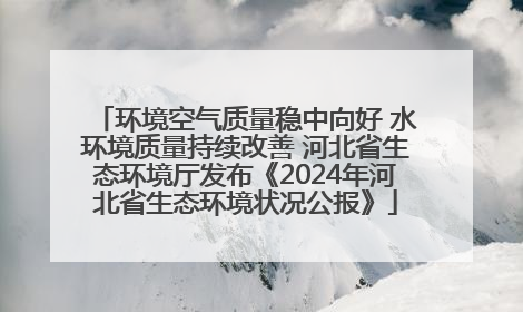 环境空气质量稳中向好 水环境质量持续改善 河北省生态环境厅发布《2024年河北省生态环境状况公报》