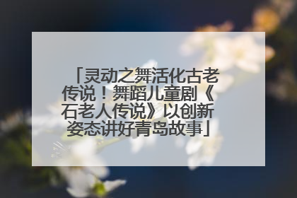 灵动之舞活化古老传说！舞蹈儿童剧《石老人传说》以创新姿态讲好青岛故事