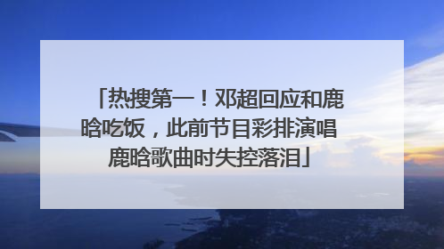 热搜第一！邓超回应和鹿晗吃饭，此前节目彩排演唱鹿晗歌曲时失控落泪