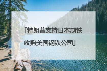 特朗普支持日本制铁收购美国钢铁公司