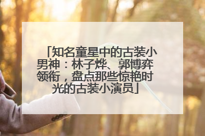 知名童星中的古装小男神：林子烨、郭博弈领衔，盘点那些惊艳时光的古装小演员