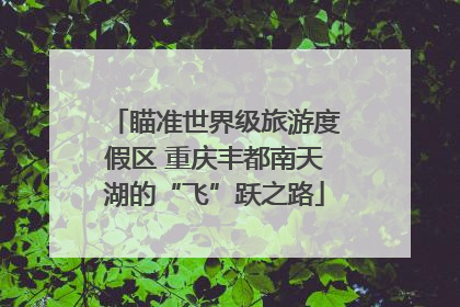 瞄准世界级旅游度假区 重庆丰都南天湖的“飞”跃之路