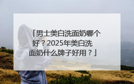 男士美白洗面奶哪个好？2025年美白洗面奶什么牌子好用？