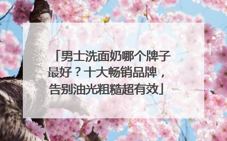 男士洗面奶哪个牌子最好？十大畅销品牌，告别油光粗糙超有效