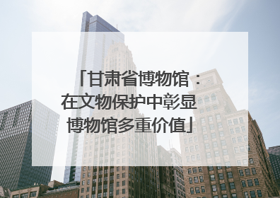 甘肃省博物馆：在文物保护中彰显博物馆多重价值
