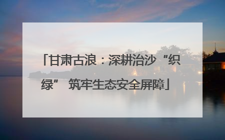 甘肃古浪：深耕治沙“织绿” 筑牢生态安全屏障