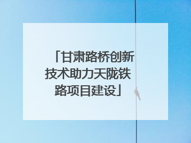 甘肃路桥创新技术助力天陇铁路项目建设