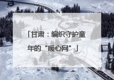 甘肃：编织守护童年的“暖心网”
