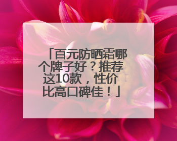 百元防晒霜哪个牌子好？推荐这10款，性价比高口碑佳！