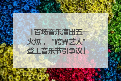 百场音乐演出五一火爆，“跨界艺人”登上音乐节引争议