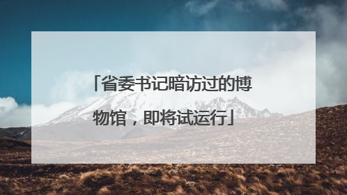 省委书记暗访过的博物馆，即将试运行