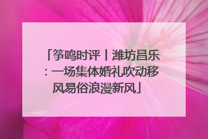 筝鸣时评丨潍坊昌乐：一场集体婚礼吹动移风易俗浪漫新风