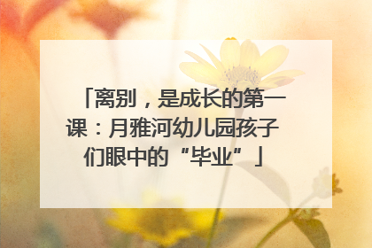 离别，是成长的第一课：月雅河幼儿园孩子们眼中的“毕业”