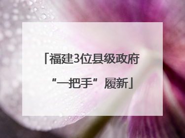 福建3位县级政府“一把手”履新
