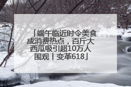 端午临近时令美食成消费热点，百斤大西瓜吸引超10万人围观丨变革618