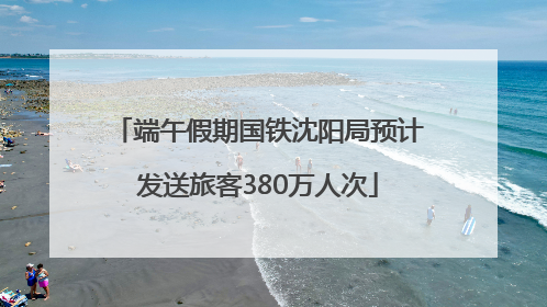 端午假期国铁沈阳局预计发送旅客380万人次