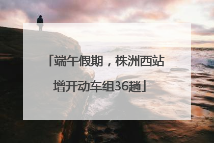 端午假期，株洲西站增开动车组36趟