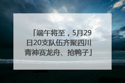 端午将至，5月29日20支队伍齐聚四川青神赛龙舟、抢鸭子