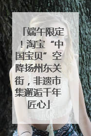 端午限定！淘宝“中国宝贝”空降扬州东关街，非遗市集邂逅千年匠心