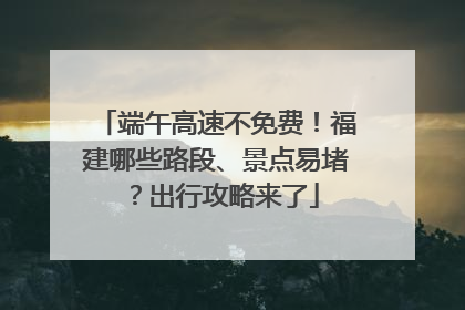端午高速不免费！福建哪些路段、景点易堵？出行攻略来了