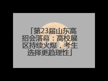 第23届山东高招会落幕：高校展区持续火爆，考生选择更趋理性