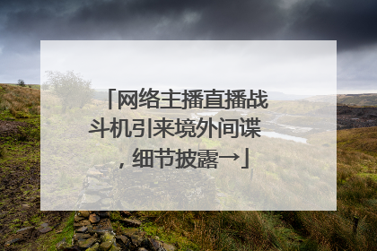 网络主播直播战斗机引来境外间谍，细节披露→