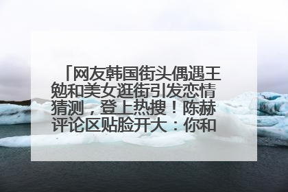 网友韩国街头偶遇王勉和美女逛街引发恋情猜测，登上热搜！陈赫评论区贴脸开大：你和谁逛街？我也想知道