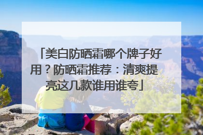 美白防晒霜哪个牌子好用？防晒霜推荐：清爽提亮这几款谁用谁夸