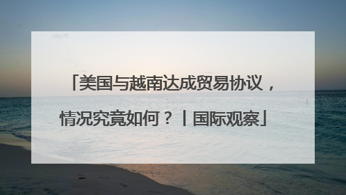 美国与越南达成贸易协议，情况究竟如何？丨国际观察