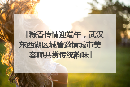 粽香传情迎端午，武汉东西湖区城管邀请城市美容师共赏传统韵味