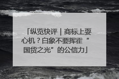 纵览快评｜商标上耍心机？白象不要挥霍“国货之光”的公信力