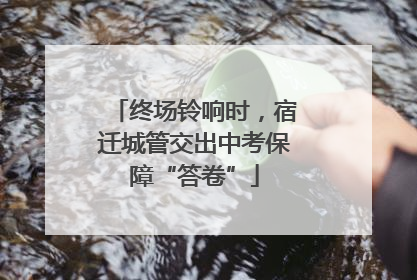 终场铃响时，宿迁城管交出中考保障“答卷”