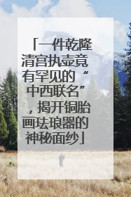 一件乾隆清宫执壶竟有罕见的“中西联名”，揭开铜胎画珐琅器的神秘面纱