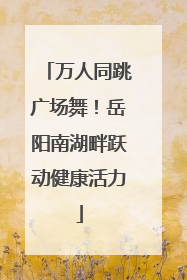 万人同跳广场舞！岳阳南湖畔跃动健康活力