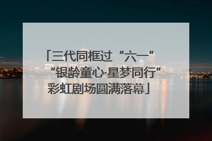 三代同框过“六一” “银龄童心·星梦同行”彩虹剧场圆满落幕