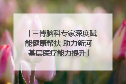 三博脑科专家深度赋能健康帮扶 助力新河基层医疗能力提升