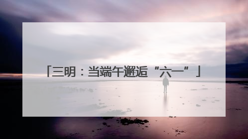 三明：当端午邂逅“六一”