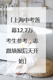 上海中考落幕12.7万考生参考，志愿填报后天开始