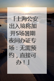 上海公安出入境将加开5场暑期夜间办证专场：无需预约，直接可办！