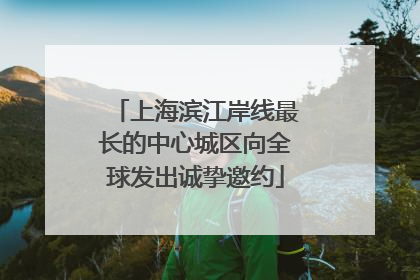 上海滨江岸线最长的中心城区向全球发出诚挚邀约