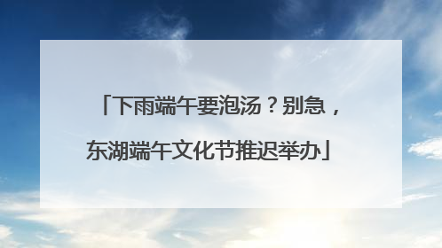 下雨端午要泡汤？别急，东湖端午文化节推迟举办